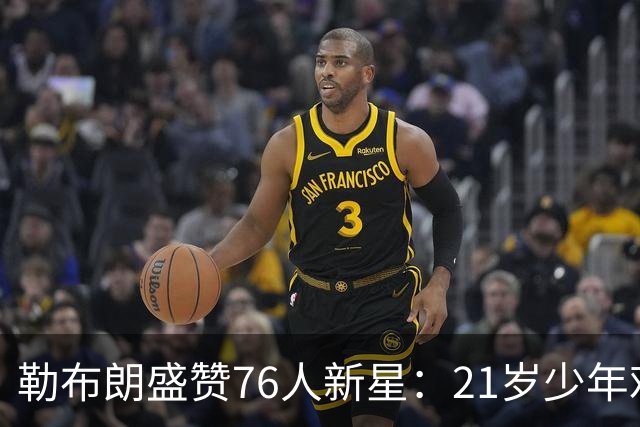 勒布朗盛赞76人新星：21岁少年难以置信的成熟度！