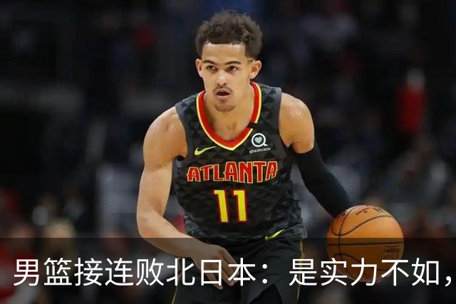 男篮接连败北日本：是实力不如，还是不敢面对真相？